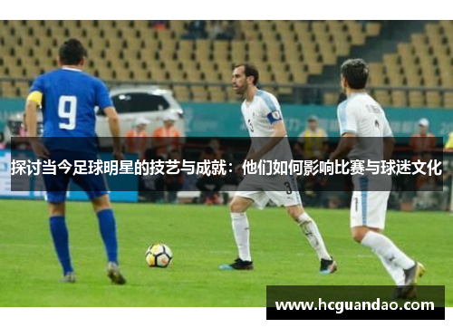 探讨当今足球明星的技艺与成就：他们如何影响比赛与球迷文化