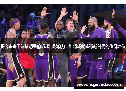 探究未来卫篮球明星的崛起与影响力，谁将成就篮球新时代的传奇地位